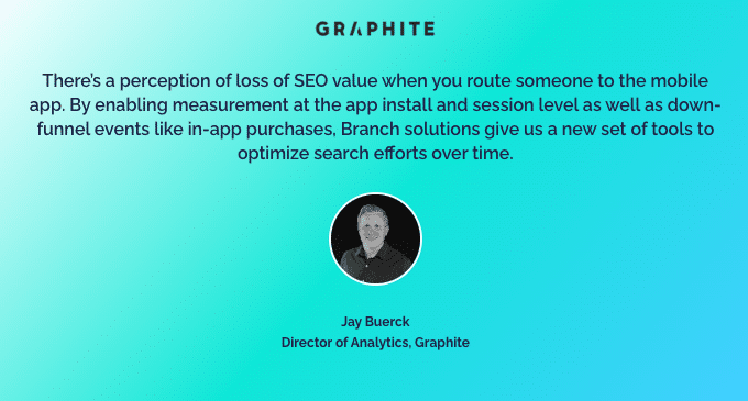 Quote from the Director of Analytics from Graphite: "There's a perception of loss of SEO value when you route someone to the mobile app. By enabling measurement at the app install and session level as well as down-funnel events like in-app purchases, Branch solutions give us a new set of tools to optimize search efforts over time."