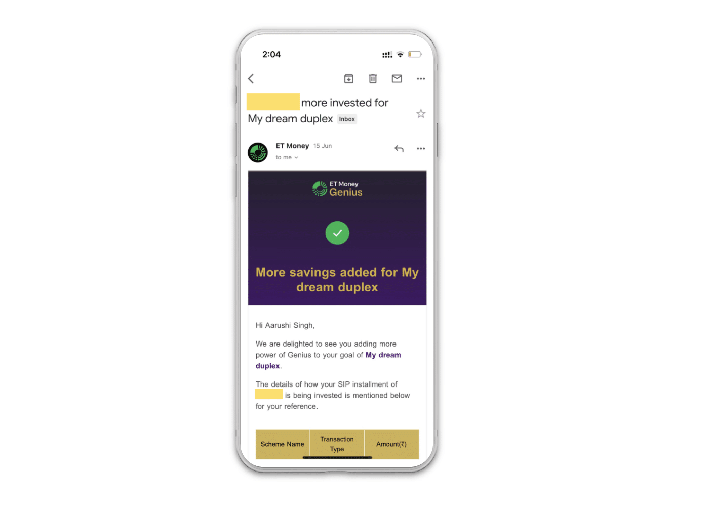 An example of an ET Money's notification email. Title: "___ more invested for My dream duplex" Content: More savings added for My dream duplex Hi Aarushi Singh, We are delighted to see you adding more power of Genius to your goal of My dream duplex. The details of how your SIP installment of __ is being invested in mentioned below for your reference. (last part of email screen shows) The top of a table with three columns: Scheme Name Transaction Type Amount